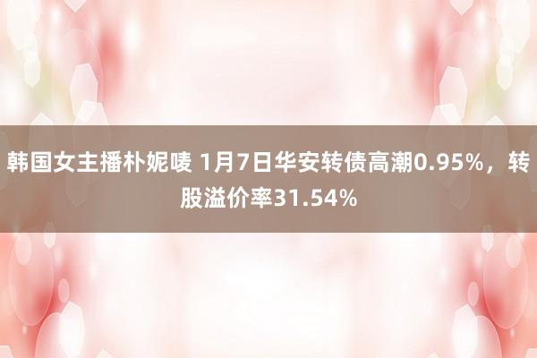 韩国女主播朴妮唛 1月7日华安转债高潮0.95%，转股溢价率31.54%