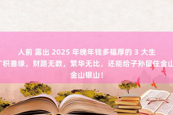 人前 露出 2025 年晚年钱多福厚的 3 大生肖，广积善缘，财路无数，繁华无比，还能给子孙留住金山银山！