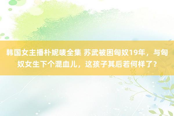 韩国女主播朴妮唛全集 苏武被困匈奴19年，与匈奴女生下个混血儿，这孩子其后若何样了？