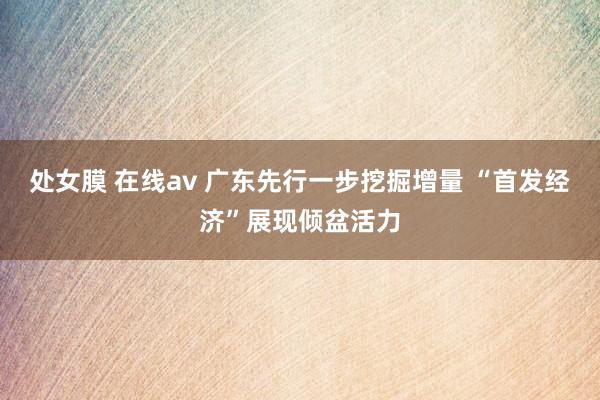 处女膜 在线av 广东先行一步挖掘增量 “首发经济”展现倾盆活力