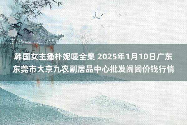 韩国女主播朴妮唛全集 2025年1月10日广东东莞市大京九农副居品中心批发阛阓价钱行情