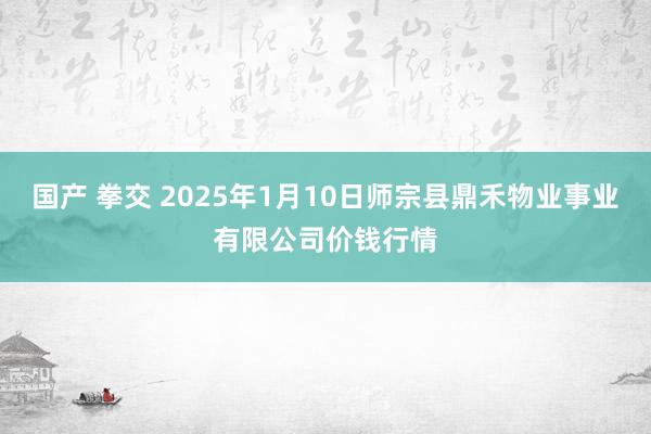 国产 拳交 2025年1月10日师宗县鼎禾物业事业有限公司价钱行情