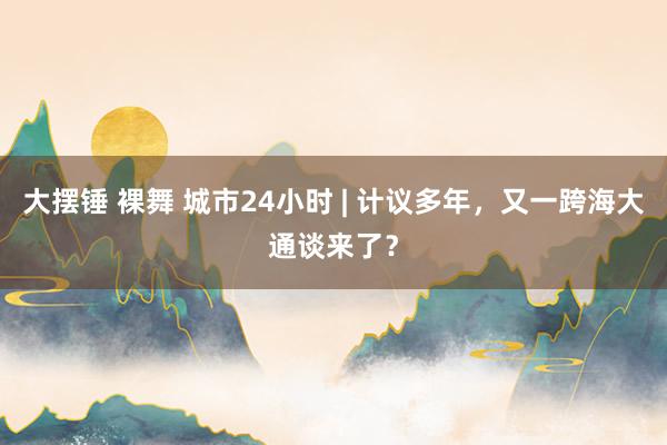 大摆锤 裸舞 城市24小时 | 计议多年，又一跨海大通谈来了？