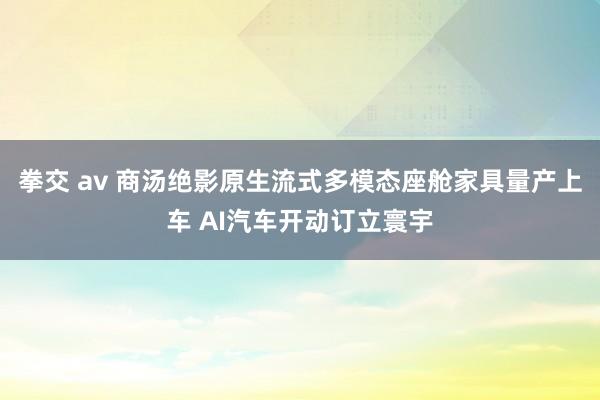 拳交 av 商汤绝影原生流式多模态座舱家具量产上车 AI汽车开动订立寰宇