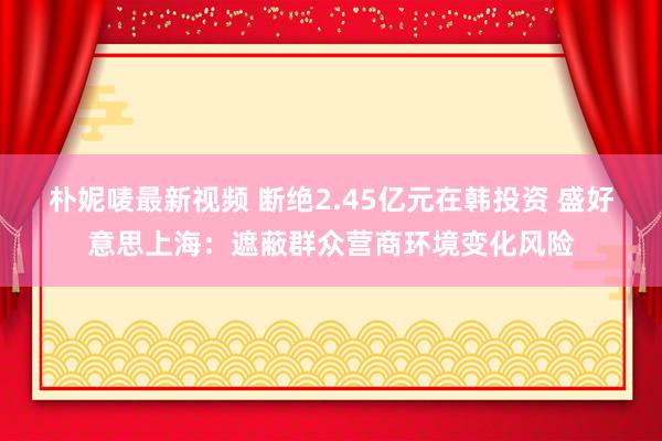 朴妮唛最新视频 断绝2.45亿元在韩投资 盛好意思上海：遮蔽群众营商环境变化风险