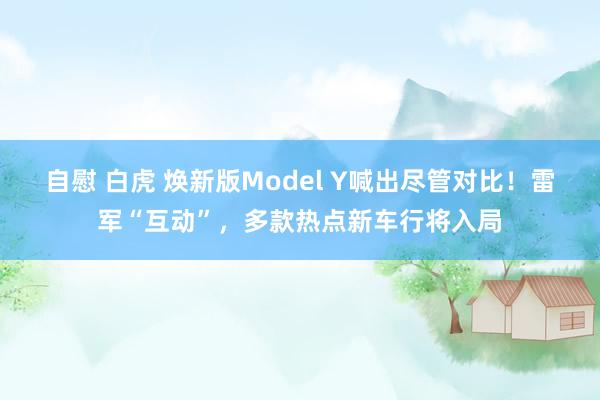 自慰 白虎 焕新版Model Y喊出尽管对比！雷军“互动”，多款热点新车行将入局