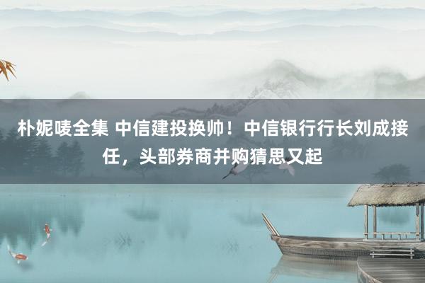 朴妮唛全集 中信建投换帅！中信银行行长刘成接任，头部券商并购猜思又起