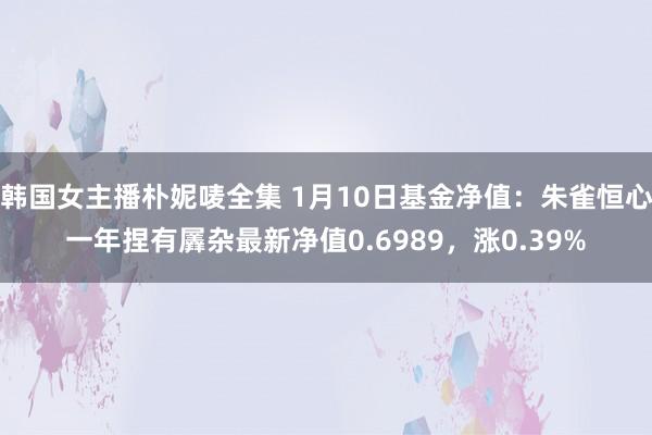 韩国女主播朴妮唛全集 1月10日基金净值：朱雀恒心一年捏有羼杂最新净值0.6989，涨0.39%