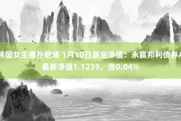 韩国女主播朴妮唛 1月10日基金净值：永赢邦利债券A最新净值1.1239，涨0.04%