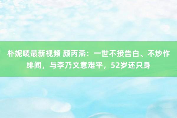 朴妮唛最新视频 颜丙燕：一世不接告白、不炒作绯闻，与李乃文意难平，52岁还只身