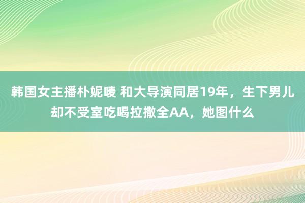 韩国女主播朴妮唛 和大导演同居19年，生下男儿却不受室吃喝拉撒全AA，她图什么