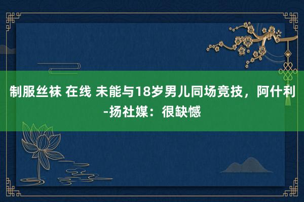 制服丝袜 在线 未能与18岁男儿同场竞技，阿什利-扬社媒：很缺憾