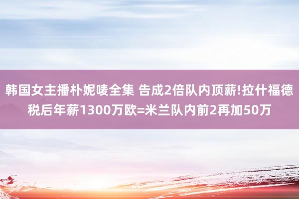 韩国女主播朴妮唛全集 告成2倍队内顶薪!拉什福德税后年薪1300万欧=米兰队内前2再加50万