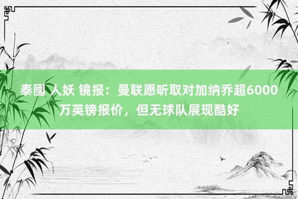 泰國 人妖 镜报：曼联愿听取对加纳乔超6000万英镑报价，但无球队展现酷好