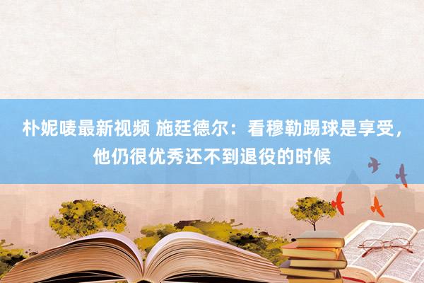 朴妮唛最新视频 施廷德尔：看穆勒踢球是享受，他仍很优秀还不到退役的时候