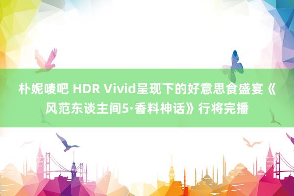 朴妮唛吧 HDR Vivid呈现下的好意思食盛宴《风范东谈主间5·香料神话》行将完播