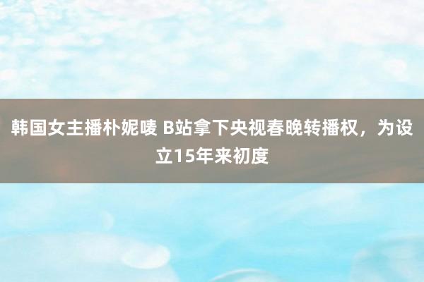 韩国女主播朴妮唛 B站拿下央视春晚转播权，为设立15年来初度