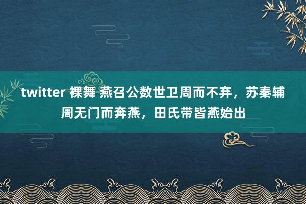 twitter 裸舞 燕召公数世卫周而不弃，苏秦辅周无门而奔燕，田氏带皆燕始出