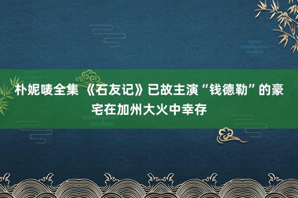 朴妮唛全集 《石友记》已故主演“钱德勒”的豪宅在加州大火中幸存