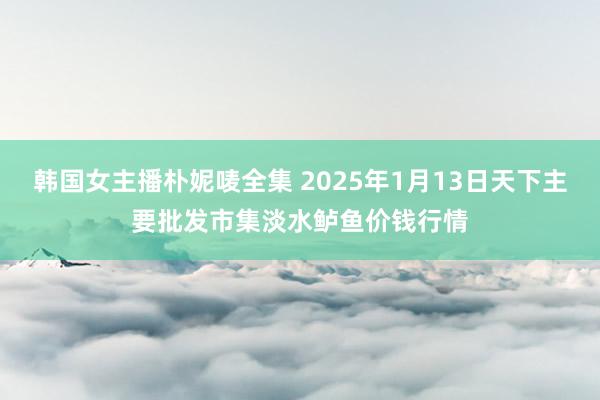 韩国女主播朴妮唛全集 2025年1月13日天下主要批发市集淡水鲈鱼价钱行情