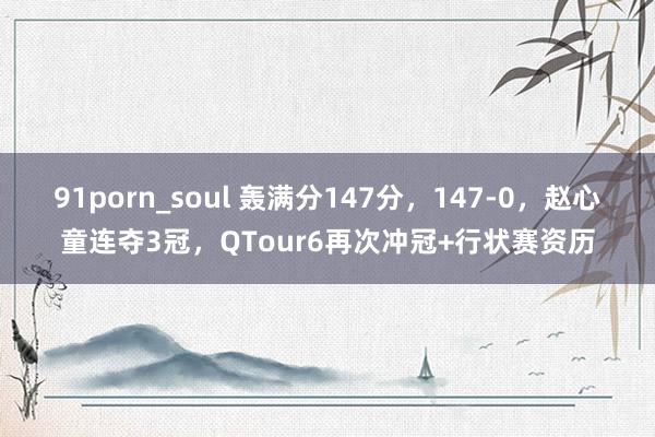 91porn_soul 轰满分147分，147-0，赵心童连夺3冠，QTour6再次冲冠+行状赛资历