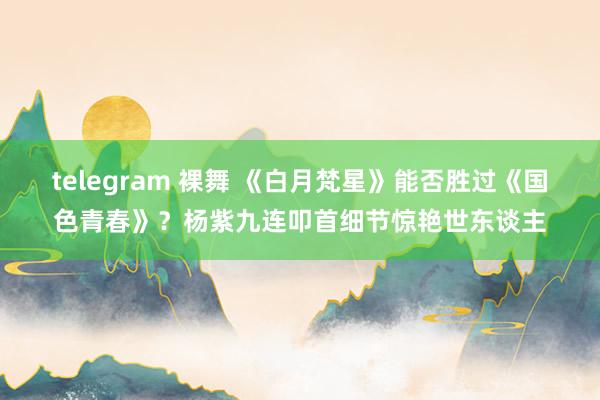 telegram 裸舞 《白月梵星》能否胜过《国色青春》？杨紫九连叩首细节惊艳世东谈主