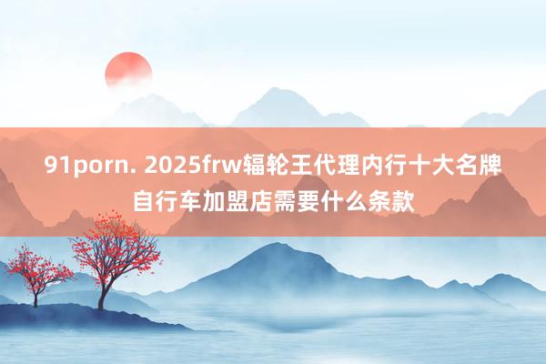 91porn. 2025frw辐轮王代理内行十大名牌自行车加盟店需要什么条款