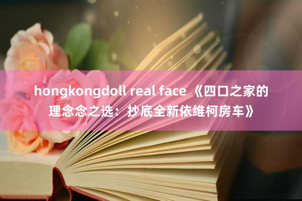 hongkongdoll real face 《四口之家的理念念之选：抄底全新依维柯房车》