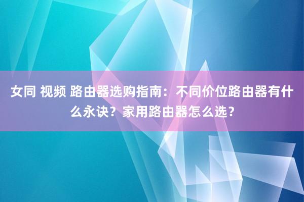 女同 视频 路由器选购指南：不同价位路由器有什么永诀？家用路由器怎么选？