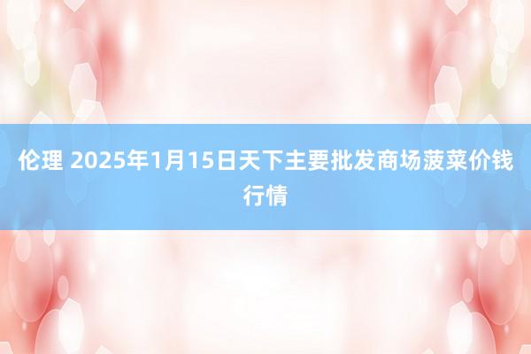 伦理 2025年1月15日天下主要批发商场菠菜价钱行情