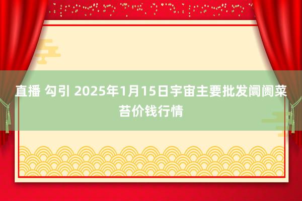 直播 勾引 2025年1月15日宇宙主要批发阛阓菜苔价钱行情