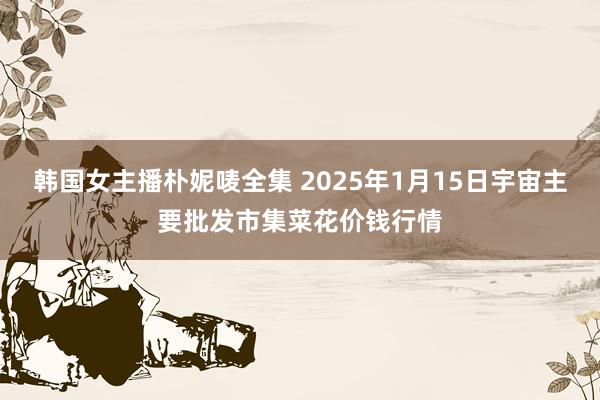 韩国女主播朴妮唛全集 2025年1月15日宇宙主要批发市集菜花价钱行情