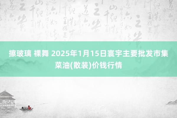 擦玻璃 裸舞 2025年1月15日寰宇主要批发市集菜油(散装)价钱行情