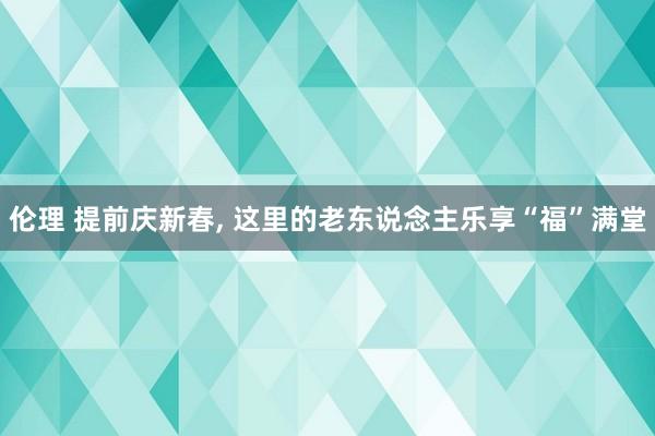 伦理 提前庆新春， 这里的老东说念主乐享“福”满堂