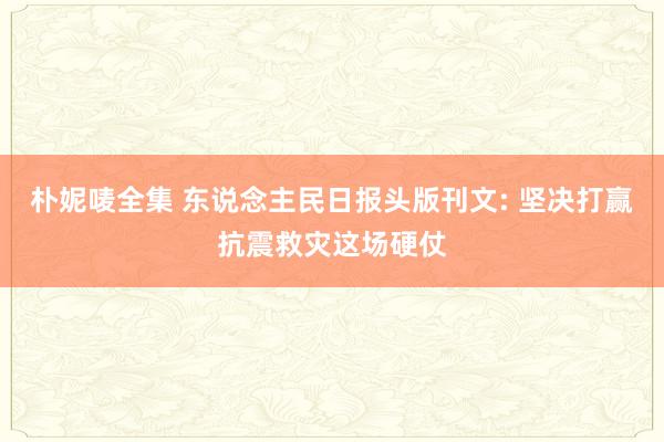 朴妮唛全集 东说念主民日报头版刊文: 坚决打赢抗震救灾这场硬仗