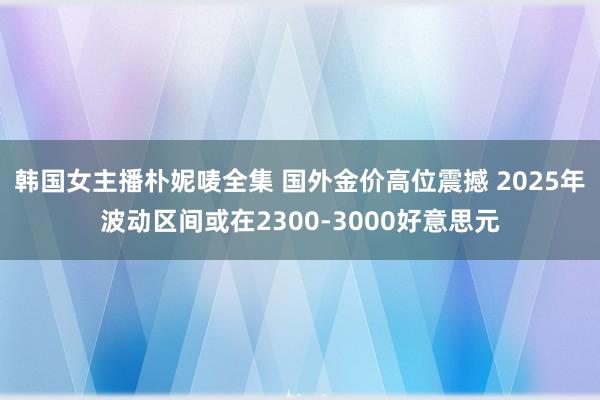 韩国女主播朴妮唛全集 国外金价高位震撼 2025年波动区间或在2300-3000好意思元