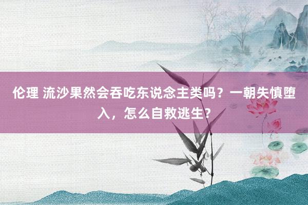 伦理 流沙果然会吞吃东说念主类吗？一朝失慎堕入，怎么自救逃生？