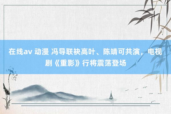 在线av 动漫 冯导联袂高叶、陈靖可共演，电视剧《重影》行将震荡登场