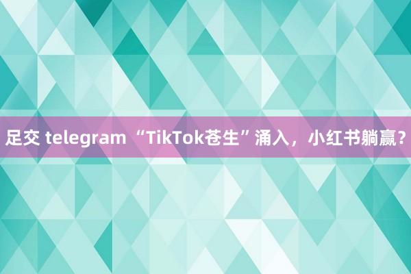 足交 telegram “TikTok苍生”涌入，小红书躺赢？