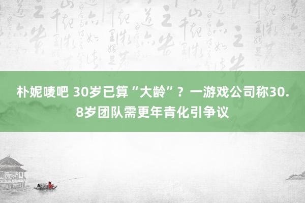 朴妮唛吧 30岁已算“大龄”？一游戏公司称30.8岁团队需更年青化引争议