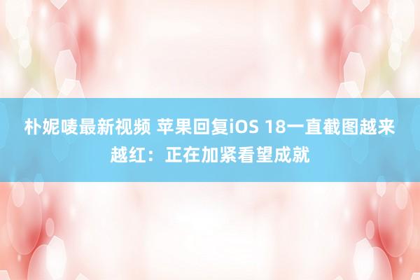 朴妮唛最新视频 苹果回复iOS 18一直截图越来越红：正在加紧看望成就