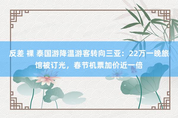 反差 裸 泰国游降温游客转向三亚：22万一晚旅馆被订光，春节机票加价近一倍