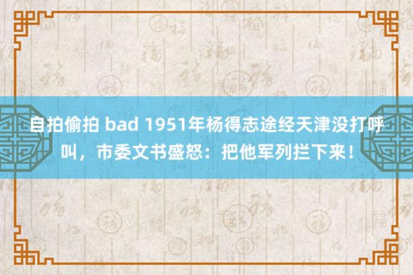 自拍偷拍 bad 1951年杨得志途经天津没打呼叫，市委文书盛怒：把他军列拦下来！