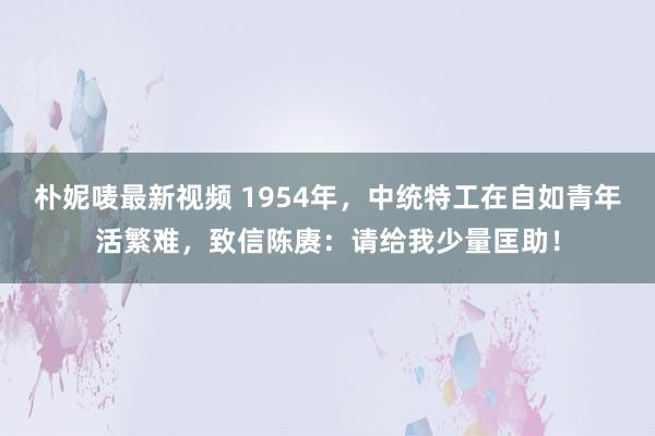 朴妮唛最新视频 1954年，中统特工在自如青年活繁难，致信陈赓：请给我少量匡助！