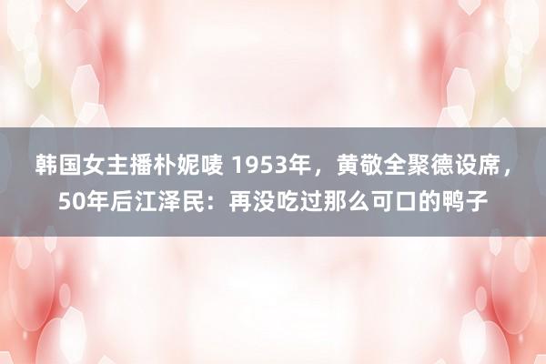 韩国女主播朴妮唛 1953年，黄敬全聚德设席，50年后江泽民：再没吃过那么可口的鸭子