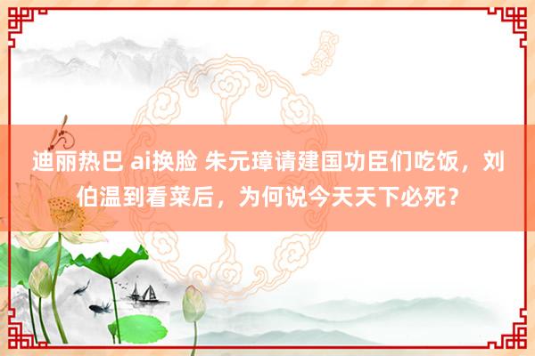 迪丽热巴 ai换脸 朱元璋请建国功臣们吃饭，刘伯温到看菜后，为何说今天天下必死？