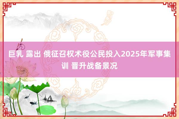 巨乳 露出 俄征召权术役公民投入2025年军事集训 晋升战备景况