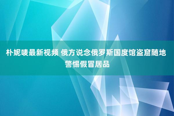 朴妮唛最新视频 俄方说念俄罗斯国度馆盗窟随地 警惕假冒居品