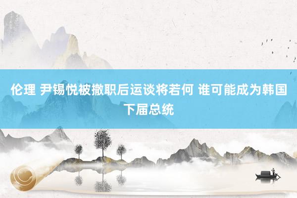 伦理 尹锡悦被撤职后运谈将若何 谁可能成为韩国下届总统
