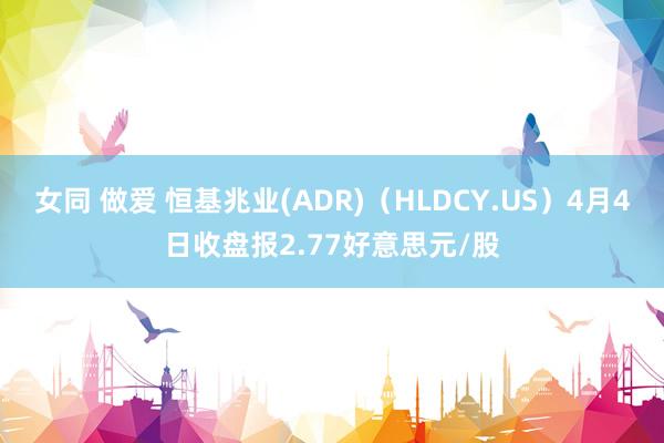 女同 做爱 恒基兆业(ADR)（HLDCY.US）4月4日收盘报2.77好意思元/股